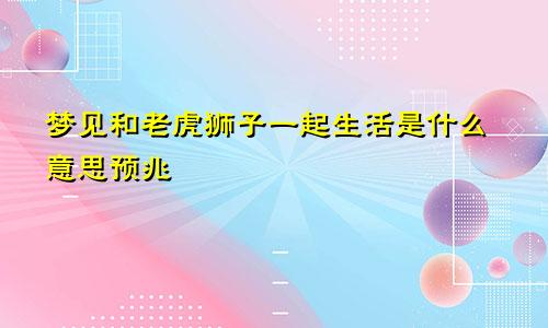 梦见和老虎狮子一起生活是什么意思预兆