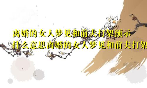离婚的女人梦见和前夫打架预示什么意思离婚的女人梦见和前夫打架预示什么呢