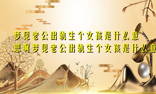 梦见老公出轨生个女孩是什么意思啊梦见老公出轨生个女孩是什么意思呀
