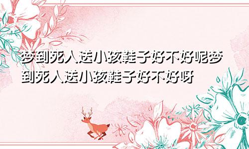 梦到死人送小孩鞋子好不好呢梦到死人送小孩鞋子好不好呀