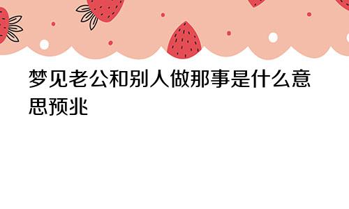 梦见老公和别人做那事是什么意思预兆