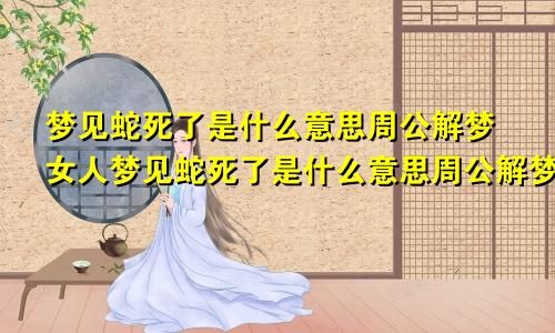 梦见蛇死了是什么意思周公解梦女人梦见蛇死了是什么意思周公解梦