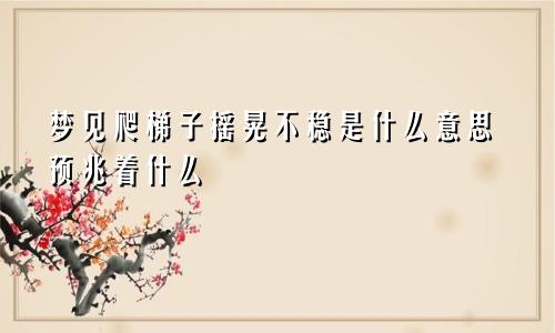 梦见爬梯子摇晃不稳是什么意思预兆着什么