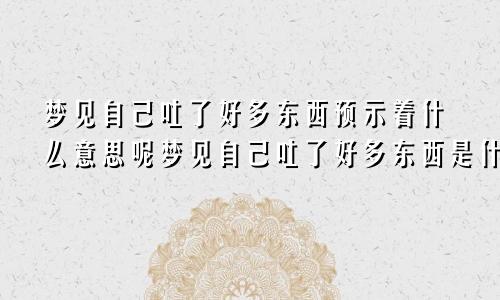 梦见自己吐了好多东西预示着什么意思呢梦见自己吐了好多东西是什么意思