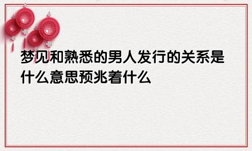 梦见和熟悉的男人发行的关系是什么意思预兆着什么
