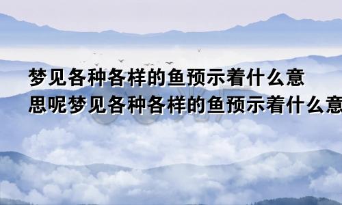 梦见各种各样的鱼预示着什么意思呢梦见各种各样的鱼预示着什么意思周公解梦