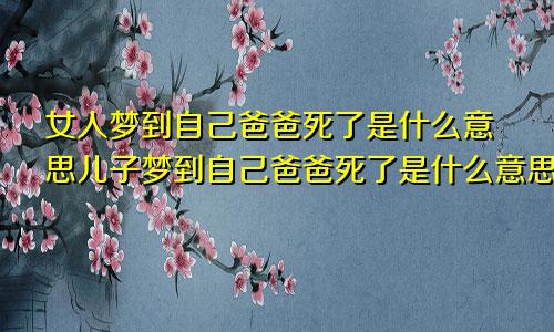 女人梦到自己爸爸死了是什么意思儿子梦到自己爸爸死了是什么意思