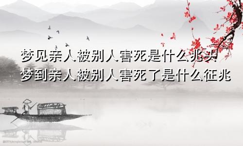 梦见亲人被别人害死是什么兆头梦到亲人被别人害死了是什么征兆