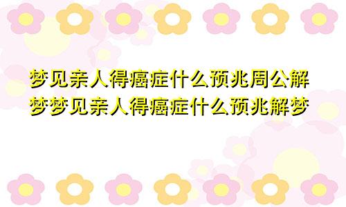 梦见亲人得癌症什么预兆周公解梦梦见亲人得癌症什么预兆解梦