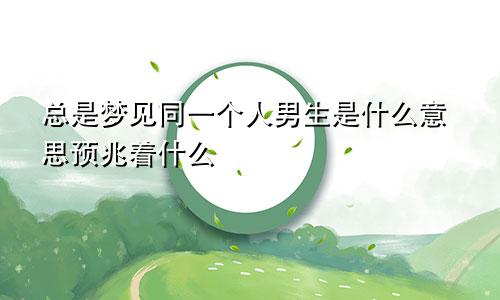总是梦见同一个人男生是什么意思预兆着什么