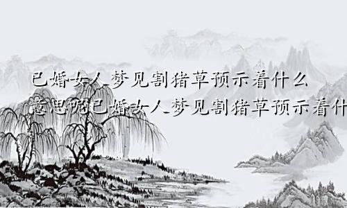 已婚女人梦见割猪草预示着什么意思呢已婚女人梦见割猪草预示着什么意思周公解梦