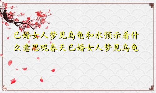 已婚女人梦见乌龟和水预示着什么意思呢春天已婚女人梦见乌龟