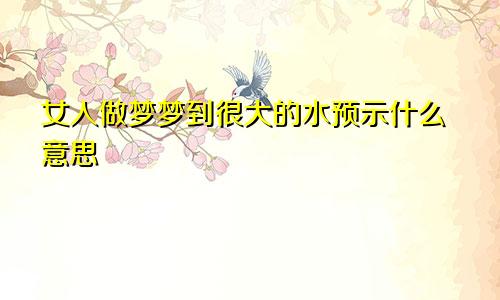 女人做梦梦到很大的水预示什么意思