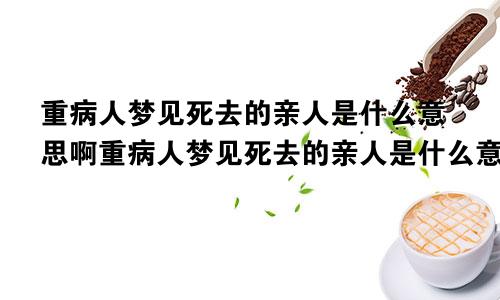 重病人梦见死去的亲人是什么意思啊重病人梦见死去的亲人是什么意思呀