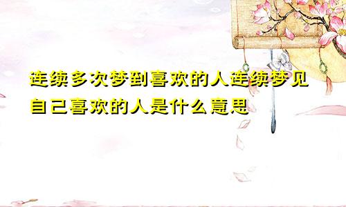 连续多次梦到喜欢的人连续梦见自己喜欢的人是什么意思