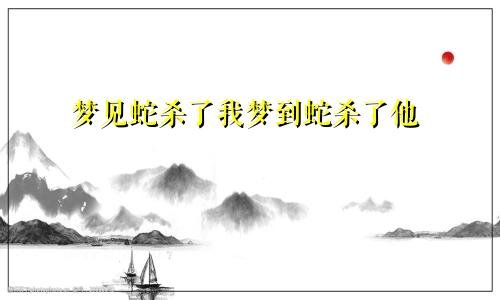 梦见蛇杀了我梦到蛇杀了他