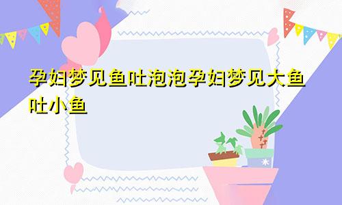 孕妇梦见鱼吐泡泡孕妇梦见大鱼吐小鱼
