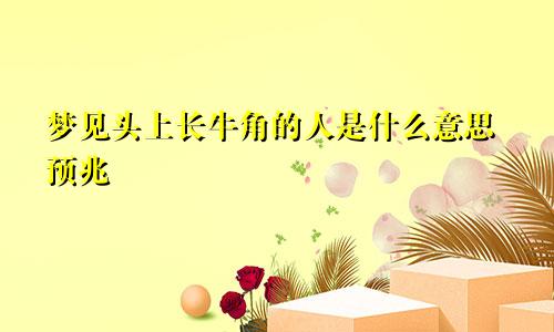 梦见头上长牛角的人是什么意思预兆