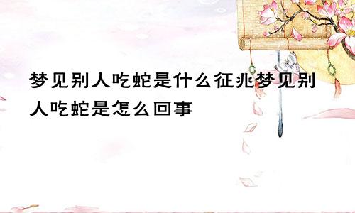 梦见别人吃蛇是什么征兆梦见别人吃蛇是怎么回事