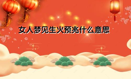 女人梦见生火预兆什么意思