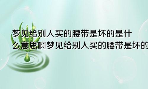 梦见给别人买的腰带是坏的是什么意思啊梦见给别人买的腰带是坏的是什么意思呀