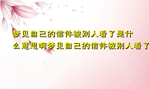 梦见自己的信件被别人看了是什么意思啊梦见自己的信件被别人看了是什么意思呀