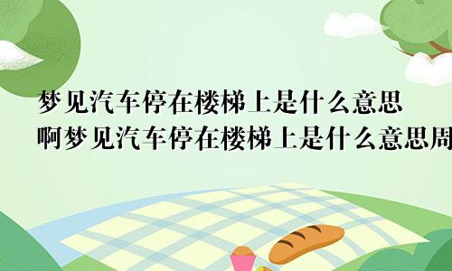 梦见汽车停在楼梯上是什么意思啊梦见汽车停在楼梯上是什么意思周公解梦