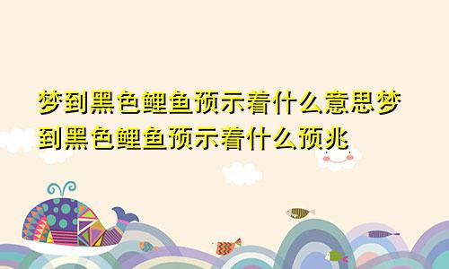 梦到黑色鲤鱼预示着什么意思梦到黑色鲤鱼预示着什么预兆