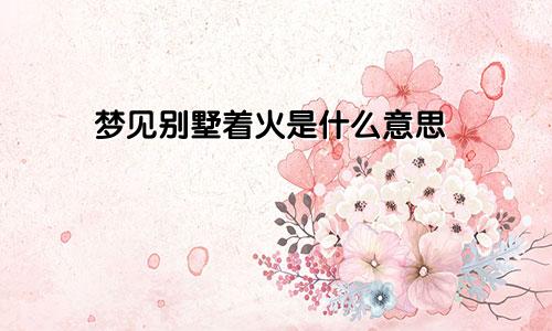 梦见别墅着火是什么意思