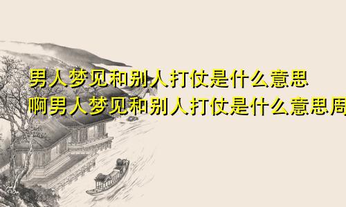 男人梦见和别人打仗是什么意思啊男人梦见和别人打仗是什么意思周公解梦