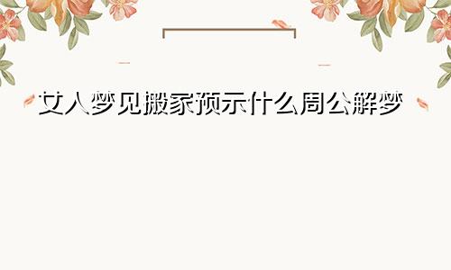 女人梦见搬家预示什么周公解梦