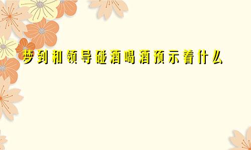梦到和领导碰酒喝酒预示着什么