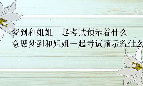 梦到和姐姐一起考试预示着什么意思梦到和姐姐一起考试预示着什么呢
