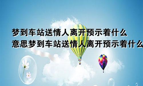 梦到车站送情人离开预示着什么意思梦到车站送情人离开预示着什么呢