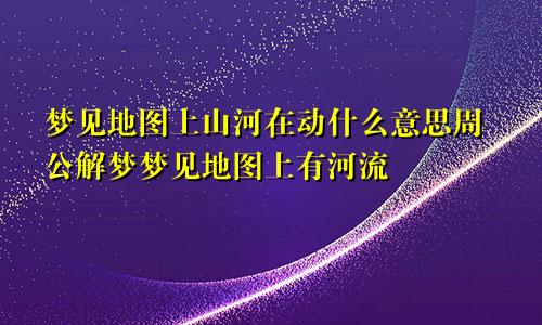 梦见地图上山河在动什么意思周公解梦梦见地图上有河流