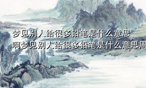梦见别人给很多铅笔是什么意思啊梦见别人给很多铅笔是什么意思周公解梦