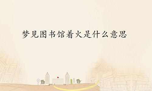 梦见图书馆着火是什么意思