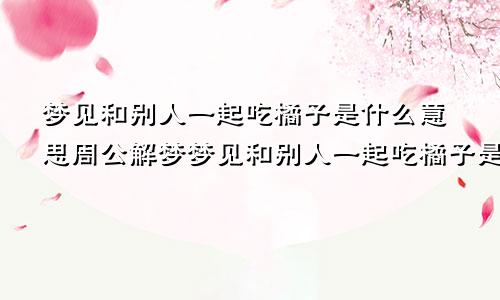 梦见和别人一起吃橘子是什么意思周公解梦梦见和别人一起吃橘子是什么意思呢