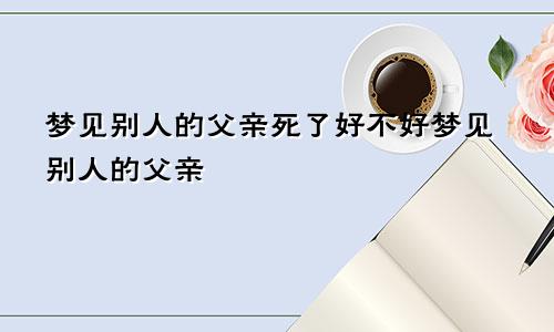 梦见别人的父亲死了好不好梦见别人的父亲