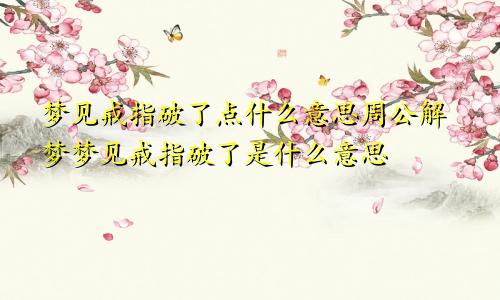 梦见戒指破了点什么意思周公解梦梦见戒指破了是什么意思