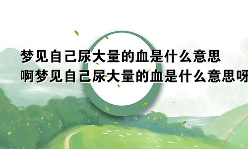 梦见自己尿大量的血是什么意思啊梦见自己尿大量的血是什么意思呀