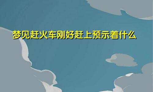 梦见赶火车刚好赶上预示着什么