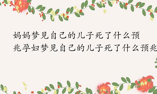 妈妈梦见自己的儿子死了什么预兆孕妇梦见自己的儿子死了什么预兆