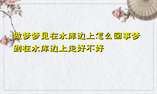 做梦梦见在水库边上怎么回事梦到在水库边上走好不好