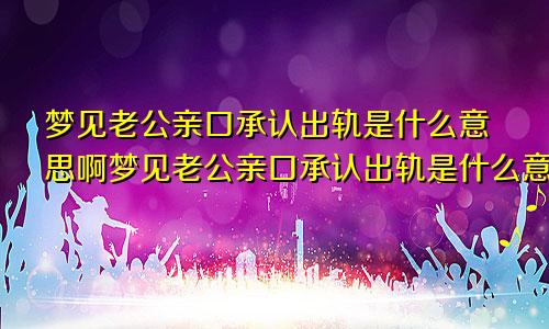 梦见老公亲口承认出轨是什么意思啊梦见老公亲口承认出轨是什么意思呀