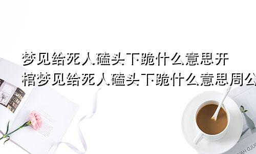 梦见给死人磕头下跪什么意思开棺梦见给死人磕头下跪什么意思周公解梦