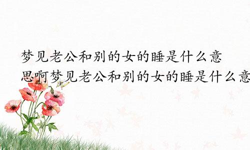 梦见老公和别的女的睡是什么意思啊梦见老公和别的女的睡是什么意思呀