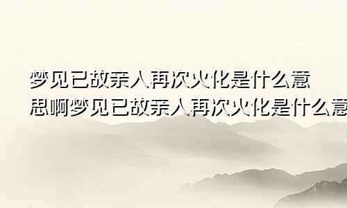 梦见已故亲人再次火化是什么意思啊梦见已故亲人再次火化是什么意思呀