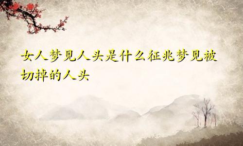 女人梦见人头是什么征兆梦见被切掉的人头