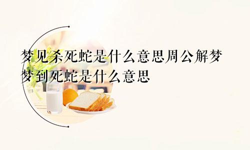 梦见杀死蛇是什么意思周公解梦梦到死蛇是什么意思